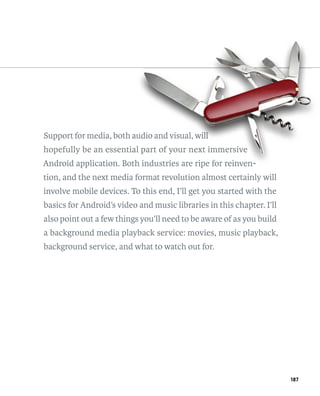 Support for media, both audio and visual, will
                        aud
                          dio             will
                                           i
hopefully be an essential part of your next immersive
                       al
Android application. Both industries are ripe for reinven-
                        h
tion, and the next media format revolution almost certainly will
involve mobile devices. To this end, I’ll get you started with the
basics for Android’s video and music libraries in this chapter. I’ll
also point out a few things you’ll need to be aware of as you build
a background media playback service: movies, music playback,
background service, and what to watch out for.




                                                                       187
 