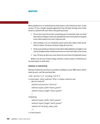 MOVIES




                               Movie playback on an Android device boils down to the VideoView class. In this
                               section, I’ll use a simple example application that will play through every video
                               saved on a phone’s SD card. Here is the general process:
                                     ᭿    I’ll use the ContentProvider (something you’ll remember from our brief
                                          discussion in Chapter 6 when we uploaded the most recent photo) to request
                                          every video saved to the user’s external card.
                                     ᭿   After loading a Cursor (Android’s query result data object) with all the
                                         device’s videos, I’ll need a method to play the next one.
                                     ᭿    I’ll set up an activity as a listener so that when video playback is complete, I can
                                          call my playNextVideo method and move on to the next video in the cursor.
                                     ᭿    Last, I’ll clean up after my cursor when the user leaves the playback screen.

                                  Before I can do any of these things, however, I need to place a VideoView on
                               my main layout to work with.

                               ADDING A VIDEOVIEW
                               Placing a VideoView onscreen is as simple as adding it to your XML layout. Here’s
                               what my main.xml ﬁle now looks like:

                               <?xml version=”1.0” encoding=”utf-8”?>
                               <LinearLayout xmlns:android=”http://schemas.android.com/
                               p apk/res/android”
                                     android:orientation=”vertical”
                                     android:layout_width=”match_parent”
                                     android:layout_height=”match_parent”
                                     >
                               <VideoView
                                     android:layout_width=”match_parent”
                                     android:layout_height=”match_parent”
                                     android:id=”@+id/my_video_view”
                                     />
                               </LinearLayout>


188   CHAPTER 8   MOVIES AND MUSIC
 