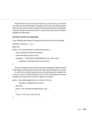 Once the video view is in the screen’s layout, you can retrieve it, as you would
any other view, with findViewById. I’m going to need access to the video view later
when it’s time to switch videos. Instead of retrieving the view with findViewById
each time, I’ll add a private data member to my Activity class. Next, I’ll need to
conﬁgure the video player.

SETTING UP FOR THE VIDEOVIEW
In the following code listing, I’m doing many normal onCreate sorts of things.

VideoView videoView = null;
@Override
public void onCreate(Bundle savedInstanceState) {
     super.onCreate(savedInstanceState);
     setContentView(R.layout.main);
     videoView = (VideoView)findViewById(R.id.my_video_view);
         videoView.setOnCompletionListener(this);
}

    Here I’m setting the content view, retrieving and caching the video view with
findViewById, and setting my activity as the video view’s onCompletionListener.
   In order for the activity to pass itself into the VideoView as the onCompletion
Listener , I have to extend OnCompletionListener and implement my own
onCompletion method. Here is what I’ve added to my activity:

public class MediaExampleActivity extends Activity
         implements OnCompletionListener{
     @Override
     public void onCompletion(MediaPlayer mp) {
     }
     //Rest of Activity code omitted
}




                                                                                      MOVIES   189
 