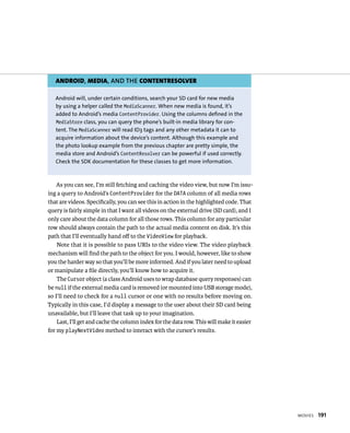 ANDROID, MEDIA, AND THE CONTENTRESOLVER

   Android will, under certain conditions, search your SD card for new media
   by using a helper called the MediaScanner. When new media is found, it’s
   added to Android’s media ContentProvider. Using the columns defined in the
   MediaStore class, you can query the phone’s built-in media library for con-
   tent. The MediaScanner will read ID3 tags and any other metadata it can to
   acquire information about the device’s content. Although this example and
   the photo lookup example from the previous chapter are pretty simple, the
   media store and Android’s ContentResolver can be powerful if used correctly.
   Check the SDK documentation for these classes to get more information.



    As you can see, I’m still fetching and caching the video view, but now I’m issu-
ing a query to Android’s ContentProvider for the DATA column of all media rows
that are videos. Speciﬁcally, you can see this in action in the highlighted code. That
query is fairly simple in that I want all videos on the external drive (SD card), and I
only care about the data column for all those rows. This column for any particular
row should always contain the path to the actual media content on disk. It’s this
path that I’ll eventually hand oﬀ to the VideoView for playback.
    Note that it is possible to pass URIs to the video view. The video playback
mechanism will ﬁnd the path to the object for you. I would, however, like to show
you the harder way so that you’ll be more informed. And if you later need to upload
or manipulate a ﬁle directly, you’ll know how to acquire it.
    The Cursor object (a class Android uses to wrap database query responses) can
be null if the external media card is removed (or mounted into USB storage mode),
so I’ll need to check for a null cursor or one with no results before moving on.
Typically in this case, I’d display a message to the user about their SD card being
unavailable, but I’ll leave that task up to your imagination.
    Last, I’ll get and cache the column index for the data row. This will make it easier
for my playNextVideo method to interact with the cursor’s results.




                                                                                           MOVIES   191
 
