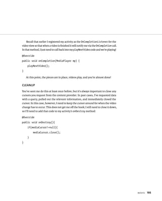 Recall that earlier I registered my activity as the OnCompletionListener for the
video view so that when a video is ﬁnished it will notify me via the OnCompletion call.
In that method, I just need to call back into my playNextVideo code and we’re playing!

@Override
public void onCompletion(MediaPlayer mp) {
     playNextVideo();
}

    At this point, the pieces are in place, videos play, and you’re almost done!

CLEANUP
You’ve seen me do this at least once before, but it’s always important to close any
cursors you request from the content provider. In past cases, I’ve requested data
with a query, pulled out the relevant information, and immediately closed the
cursor. In this case, however, I need to keep the cursor around for when the video
change has to occur. This does not get me oﬀ the hook; I still need to close it down,
so I’ll need to add that code to my activity’s onDestroy method:

@Override
public void onDestroy(){
     if(mediaCursor!=null){
          mediaCursor.close();
     }
}




                                                                                          MOVIES   193
 