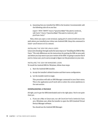 2. Assuming that you installed the SDK in the location I recommended, add
                                      the following code all on one line:
                                       export PATH=”$PATH”/Users/*yourUserName*/Documents/android_
                                       sdk/tools”/Users/*yourUserName*/Documents/android_sdk/
                                       platform-tools”

                                   Now, when you open a new terminal, typing which android will return the
                                path where you installed your shiny new Android SDK. Keep this command in
                                mind—you’ll return to it in a minute.

                                INSTALLING THE SDK FOR LINUX USERS
                                Linux users should go through nearly the same steps as in “Installing the SDK for Mac
                                Users.” The only diﬀerences are the instructions for putting the SDK on your path
                                and where you may want to put your version of the SDK. I’m going to assume that if
                                you’re a Linux user, you’re savvy enough to ﬁgure out this procedure on your own.

                                INSTALLING THE SDK FOR WINDOWS USERS
                                To install the Android SDK for Windows, follow these steps:

                                   1. Start the Android SDK installer.

                                   2. Accept the installer’s default location and Start-menu conﬁguration.

                                   3. Let the installer work its magic.

                                       This procedure will add an SDK Manager command to your Start menu.
                                       This is the application you’ll work with to select the correct platforms in
                                       the next section.

                                DOWNLOADING A PACKAGE
                               All right, you’ve got the SDK downloaded and in the right place. You’re not quite
                               there yet.

                                   1. If you are a Mac or Linux user, run sdk location/tools/android; if you
                                      are a Windows user, allow the installer to open the AVD (Android Virtual
                                      Device) Manager software.

                                       You should see the Android SDK Manager.




6   CHAPTER 1   GETTING STARTED WITH ANDROID
 