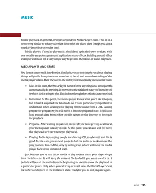 MUSIC




Music playback, in general, revolves around the MediaPlayer class. This is in a
sense very similar to what you’ve just done with the video view (except you don’t
need a View object to render into).
   Media players, if used to play music, should end up in their own services, with
one notable exception: games and application sound eﬀects. Building a sound eﬀect
example will make for a very simple way to get into the basics of audio playback.

MEDIAPLAYER AND STATE
You do not simply walk into Mordor. Similarly, you do not simply run about playing
things willy-nilly. It requires care, attention to detail, and an understanding of the
media player’s states. Here they are, in the order you’re most likely to encounter them:
    ᭿   Idle. In this state, the MediaPlayer doesn’t know anything and, consequently,
        cannot actually do anything. To move on to the initialized state, you’ll need to tell
        it which ﬁle it’s going to play. This is done through the setDataSource method.
    ᭿   Initialized. At this point, the media player knows what you’d like it to play,
        but it hasn’t acquired the data to do so. This is particularly important to
        understand when dealing with playing remote audio from a URL. Calling
        prepare or prepareAsync will move it into the prepared state. It will also
        load enough data from either the ﬁle system or the Internet to be ready
        for playback.
    ᭿   Prepared. After calling prepare or prepareAsync (and getting a callback),
        your media player is ready to rock! At this point, you can call seek (to move
        the playhead) or start (to begin playback).
    ᭿   Playing. Audio is pumping, people are dancing (OK, maybe not), and life is
        good. In this state, you can call pause to halt the audio or seek to move the
        play position. You end the party by calling stop, which will move the media
        player back to the initialized state.

    Just because you’ve run out of media to play doesn’t mean your player drops
into the idle state. It will keep the current ﬁle loaded if you want to call start
(which will restart the audio from the beginning) or seek (to move the playhead to
a particular place). Only when you call stop or reset does the MediaPlayer clear
its buﬀers and return to the initialized state, ready for you to call prepare again.




                                                                                                MUSIC   195
 
