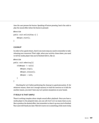 time the user presses the button. Speaking of button pressing, here’s the code to
play the sound eﬀect when the button is pressed:

@Override
public void onClick(View v) {
    mBeeper.start();
}


CLEANUP
In order to be a good citizen, there’s one more step you need to remember to take:
releasing your resources! That’s right, when your activity closes down, you need
to tell the media player that you’re ﬁnished with it, like so:

@Override
public void onDestroy(){
    if(mBeeper != null){
         mBeeper.stop();
         mBeeper.release();
         mBeeper = null;
    }
}

   Checking for null before performing the cleanup is a good precaution. If, for
whatever reason, there isn’t enough memory to load the resource or it fails for
another reason, you won’t have any null pointer exceptions on your hands.

IT REALLY IS THAT SIMPLE
There’s nothing complex about simple sound eﬀect playback. Once you have a
media player in the prepared state, you can call start on it as many times as you
like to produce the desired eﬀect. Just remember to clean it up once you’re ﬁnished.
Your users will thank you later. Now let’s move on to something a little more tricky.




                                                                                        MUSIC   197
 