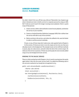 LONGER-RUNNING
                               MUSIC PLAYBACK



                              You didn’t think I’d let you oﬀ that easy, did you? Remember two chapters ago
                              when I showed you how to build a service in a separate process by using an AIDL
                              ﬁle? I told you you’d need it for longer-running music playback. Here’s a quick
                              recap of that process:

                                     1. Create a service, deﬁne a few methods to control music playback, and declare
                                        the service in your manifest.

                                     2. Create an Android Interface Deﬁnition Language (AIDL) ﬁle to deﬁne how
                                        the service will talk to any of the activities.

                                     3. Bind an activity to the service, and, when the callback is hit, save the binder
                                        in order to call the service’s methods.

                                   If most, or any, of those steps don’t make sense, take a gander back at Chapter 6.
                                   In this section, I’ll show you how to turn the empty service into one that actu-
                               ally plays music in the background. The example music service will have methods
                               to pause, play, set a data source, and ask it what the title of the current song is. To
                               show you this service in practice, I’ll have my activity play the most recently added
                               song on my new background music service.

                               BINDING TO THE MUSIC SERVICE
                               There is a little overlap here with Chapter 6, but it’s worth covering how this works
                               again before I dive into the music service itself. I’ve added the following code to
                               the onCreate method of our handy MusicExampleActivity.

                              public void onCreate(Bundle savedInstanceState) {
                                      //Button code omitted
                                      Intent serviceIntent =
                                      new Intent(getApplicationContext(), MusicService.class);
                                           startService(serviceIntent);
                                           bindService(serviceIntent, this, 0);
                                      }




198   CHAPTER 8   MOVIES AND MUSIC
 