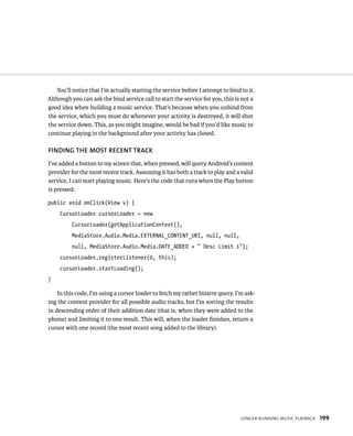You’ll notice that I’m actually starting the service before I attempt to bind to it.
Although you can ask the bind service call to start the service for you, this is not a
good idea when building a music service. That’s because when you unbind from
the service, which you must do whenever your activity is destroyed, it will shut
the service down. This, as you might imagine, would be bad if you’d like music to
continue playing in the background after your activity has closed.

FINDING THE MOST RECENT TRACK
I’ve added a button to my screen that, when pressed, will query Android’s content
provider for the most recent track. Assuming it has both a track to play and a valid
service, I can start playing music. Here’s the code that runs when the Play button
is pressed:

public void onClick(View v) {
     CursorLoader cursorLoader = new
          CursorLoader(getApplicationContext(),
          MediaStore.Audio.Media.EXTERNAL_CONTENT_URI, null, null,
          null, MediaStore.Audio.Media.DATE_ADDED + “ Desc Limit 1”);
     cursorLoader.registerListener(0, this);
     cursorLoader.startLoading();
}

    In this code, I’m using a cursor loader to fetch my rather bizarre query. I’m ask-
ing the content provider for all possible audio tracks, but I’m sorting the results
in descending order of their addition date (that is, when they were added to the
phone) and limiting it to one result. This will, when the loader ﬁnishes, return a
cursor with one record (the most recent song added to the library).




                                                                                 LONGER-RUNNING MUSIC PLAYBACK   199
 