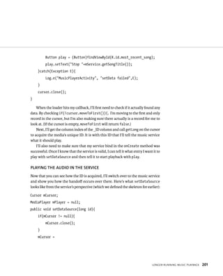 Button play = (Button)findViewById(R.id.most_recent_song);
          play.setText(“Stop “+mService.getSongTitle());
     }catch(Exception E){
          Log.e(“MusicPlayerActivity”, “setData failed”,E);
     }
     cursor.close();
}

    When the loader hits my callback, I’ll ﬁrst need to check if it actually found any
data. By checking if(!cursor.moveToFirst()){, I’m moving to the ﬁrst and only
record in the cursor, but I’m also making sure there actually is a record for me to
look at. (If the cursor is empty, moveToFirst will return false.)
    Next, I’ll get the column index of the _ID column and call getLong on the cursor
to acquire the media’s unique ID. It is with this ID that I’ll tell the music service
what it should play.
    I’ll also need to make sure that my service bind in the onCreate method was
successful. Once I know that the service is valid, I can tell it what entry I want it to
play with setDataSource and then tell it to start playback with play.

PLAYING THE AUDIO IN THE SERVICE
Now that you can see how the ID is acquired, I’ll switch over to the music service
and show you how the handoﬀ occurs over there. Here’s what setDataSource
looks like from the service’s perspective (which we deﬁned the skeleton for earlier):

Cursor mCursor;
MediaPlayer mPlayer = null;
public void setDataSource(long id){
     if(mCursor != null){
          mCursor.close();
     }
     mCursor =




                                                                                  LONGER-RUNNING MUSIC PLAYBACK   201
 