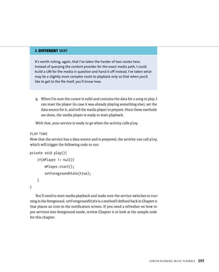 A DIFFERENT WAY

    It’s worth noting, again, that I’ve taken the harder of two routes here.
    Instead of querying the content provider for the exact media path, I could
    build a URI for the media in question and hand it off instead. I’ve taken what
    may be a slightly more complex route to playback only so that when you’d
    like to get to the file itself, you’ll know how.



    3. When I’m sure the cursor is valid and contains the data for a song to play, I
       can reset the player (in case it was already playing something else), set the
       data source for it, and tell the media player to prepare. Once these methods
       are done, the media player is ready to start playback.

    With that, your service is ready to go when the activity calls play.

PLAY TIME
Now that the service has a data source and is prepared, the activity can call play,
which will trigger the following code to run:

private void play(){
     if(mPlayer != null){
          mPlayer.start();
          setForegroundState(true);
     }
}

    You’ll need to start media playback and make sure the service switches to run-
ning in the foreground. setForegroundState is a method I deﬁned back in Chapter 6
that places an icon in the notiﬁcation screen. If you need a refresher on how to
put services into foreground mode, review Chapter 6 or look at the sample code
for this chapter.




                                                                                LONGER-RUNNING MUSIC PLAYBACK   203
 