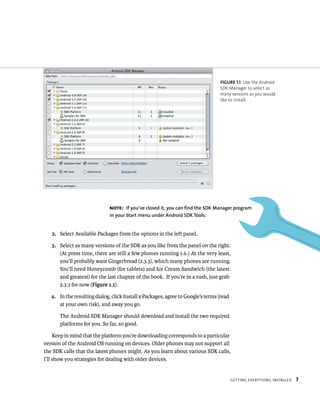 FIGURE 1.1 Use the Android
                                                                                 SDK Manager to select as
                                                                                 many versions as you would
                                                                                 like to install.




                              NOTE: If you’ve closed it, you can find the SDK Manager program
                              in your Start menu under Android SDK Tools.


   2. Select Available Packages from the options in the left panel.

   3. Select as many versions of the SDK as you like from the panel on the right.
      (At press time, there are still a few phones running 1.6.) At the very least,
      you’ll probably want Gingerbread (2.3.3), which many phones are running.
      You’ll need Honeycomb (for tablets) and Ice Cream Sandwich (the latest
      and greatest) for the last chapter of the book. If you’re in a rush, just grab
      2.3.3 for now (Figure 1.1).

   4. In the resulting dialog, click Install x Packages, agree to Google’s terms (read
      at your own risk), and away you go.

       The Android SDK Manager should download and install the two required
       platforms for you. So far, so good.

     Keep in mind that the platform you’re downloading corresponds to a particular
version of the Android OS running on devices. Older phones may not support all
the SDK calls that the latest phones might. As you learn about various SDK calls,
I’ll show you strategies for dealing with older devices.


                                                                                         GETTING EVERYTHING INSTALLED   7
 