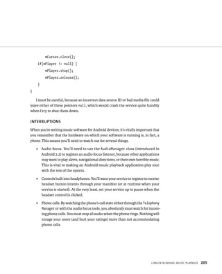 mCursor.close();
    if(mPlayer != null) {
          mPlayer.stop();
          mPlayer.release();
    }
}

    I must be careful, because an incorrect data source ID or bad media ﬁle could
leave either of these pointers null, which would crash the service quite handily
when I try to shut them down.

INTERRUPTIONS
When you’re writing music software for Android devices, it’s vitally important that
you remember that the hardware on which your software is running is, in fact, a
phone. This means you’ll need to watch out for several things.
    ᭿   Audio focus. You’ll need to use the AudioManager class (introduced in
        Android 2.2) to register an audio focus listener, because other applications
        may want to play alerts, navigational directions, or their own horrible music.
        This is vital to making an Android music playback application play nice
        with the rest of the system.
    ᭿   Controls built into headphones. You’ll want your service to register to receive
        headset button intents through your manifest (or at runtime when your
        service is started). At the very least, set your service up to pause when the
        headset control is clicked.
    ᭿   Phone calls. By watching the phone’s call state either through the Telephony
        Manager or with the audio focus tools, you absolutely must watch for incom-
        ing phone calls. You must stop all audio when the phone rings. Nothing will
        enrage your users (and hurt your ratings) more than not accommodating
        phone calls.




                                                                                 LONGER-RUNNING MUSIC PLAYBACK   205
 