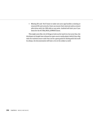 ᭿   Missing SD card. You’ll want to make sure your app handles a missing or
                                         removed SD card correctly. Users can mount their external cards as remov-
                                         able drives with the USB cable at any point. Android will alert you if you
                                         listen for the ACTION_MEDIA_REMOVED intent.

                                  This might seem like a lot of things to look out for (and it is), but never fear, the
                              developers at Google have released an open source media player (which they ship
                              with the Android source code) that can be a great guide for dealing with this stuﬀ.
                              As always, the documentation will have a lot on the subject as well.




206   CHAPTER 8   MOVIES AND MUSIC
 
