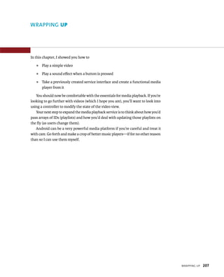 WRAPPING UP




In this chapter, I showed you how to
   ᭿   Play a simple video
   ᭿   Play a sound eﬀect when a button is pressed
   ᭿   Take a previously created service interface and create a functional media
       player from it

   You should now be comfortable with the essentials for media playback. If you’re
looking to go further with videos (which I hope you are), you’ll want to look into
using a controller to modify the state of the video view.
   Your next step to expand the media playback service is to think about how you’d
pass arrays of IDs (playlists) and how you’d deal with updating those playlists on
the ﬂy (as users change them).
   Android can be a very powerful media platform if you’re careful and treat it
with care. Go forth and make a crop of better music players—if for no other reason
than so I can use them myself.




                                                                                     WRAPPING UP   207
 