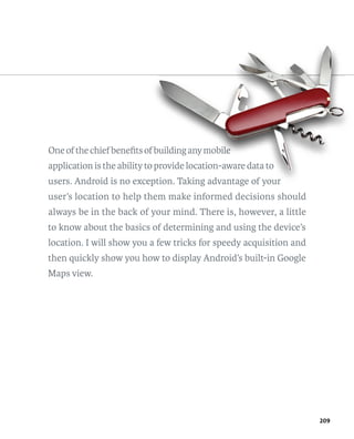 One of the chief beneﬁts of building any mobile
                          f bu
                             uilding     mobile
                                            i
application is the ability to provide location-aware data to
                            o rovide
users. Android is no exception. Taking advantage of your
                        eption.
user’s location to help them make informed decisions should
always be in the back of your mind. There is, however, a little
to know about the basics of determining and using the device’s
location. I will show you a few tricks for speedy acquisition and
then quickly show you how to display Android’s built-in Google
Maps view.




                                                                    209
 
