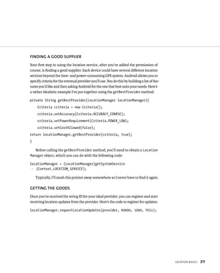 FINDING A GOOD SUPPLIER
Your ﬁrst step in using the location service, after you’ve added the permission of
course, is ﬁnding a good supplier. Each device could have several diﬀerent location
services beyond the time- and power-consuming GPS system. Android allows you to
specify criteria for the eventual provider you’ll use. You do this by building a list of fea-
tures you’d like and then asking Android for the one that best suits your needs. Here’s
a rather idealistic example I’ve put together using the getBestProvider method:

private String getBestProvider(LocationManager locationManager){
     Criteria criteria = new Criteria();
     criteria.setAccuracy(Criteria.ACCURACY_COARSE);
     criteria.setPowerRequirement(Criteria.POWER_LOW);
     criteria.setCostAllowed(false);
return locationManager.getBestProvider(criteria, true);
}

   Before calling the getBestProvider method, you’ll need to obtain a Location
Manager object, which you can do with the following code:

locationManager = (LocationManager)getSystemService
p (Context.LOCATION_SERVICE);

    Typically, I’ll stash this pointer away somewhere so I never have to ﬁnd it again.

GETTING THE GOODS
Once you’ve received the string ID for your ideal provider, you can register and start
receiving location updates from the provider. Here’s the code to register for updates:

locationManager.requestLocationUpdates(provider, 60000, 1000, this);




                                                                                                LOCATION BASICS   211
 