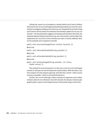 Calling this requestLocationUpdates method (which you’ll need to deﬁne)
                               will result in the onLocationChanged method being invoked every time the user’s
                               location is changed according to the criteria you set. Along with the provider string,
                               you’ll need to tell the system the minimum time between updates (in my case, 60
                               seconds—the documentation suggests not having it poll any faster than that), the
                               minimum distance between intervals (in my case, 1000 meters), and the object that
                               implements the LocationListener interface you want to receive callbacks. Here
                               are the methods you’re required to override:

                               public void onLocationChanged(final Location location) {}
                               @Override
                               public void onProviderDisabled(String provider) {}
                               @Override
                               public void onProviderEnabled(String provider) {}
                               @Override
                               public void onStatusChanged(String provider, int status,
                               p Bundle extras) {}

                                  The method I’m most interested in, in this case, is the onLocationChanged
                               method. It will pass me that all-important location object. With that data, I can
                               then call getLatitude and getLongitude. And with that, I know—with as much
                               accuracy as possible—where in the world the device is.
                                  Further, the LocationManager object contains an important static helper
                               method called distanceBetween that will calculate the distance between geo-
                               graphic points. I point out this helper because I ﬁnd myself using it all the time.




212   CHAPTER 9   DETERMINING LOCATIONS AND USING MAPS
 