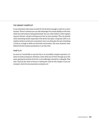 THE SNEAKY SHORTCUT
It can sometimes take many seconds for the location manager to spit out a user’s
location. There’s a solution you can take advantage of to at least display an old value
while the real location is being determined. You can, either before or after register-
ing your listener, call getLastKnownLocation on your provider. This can provide
some interesting results (especially if the device has spent a long time aloft in an
airplane without an Internet connection), but it can often give the user something
to look at or laugh at while you ﬁnd their real location. You must, however, have
deﬁned the ﬁne location permission to use this trick.

THAT’S IT!
As much as I would like to say that this is an incredibly complex operation, it’s
about as hard as tying your shoelaces. Given what you’ve been through up to this
point, getting the location from the LocationManager should be a cakewalk. That
said, I had my fair share of issues in writing the code for this chapter. If you are
stumped, check the documentation and press on!




                                                                                          LOCATION BASICS   213
 