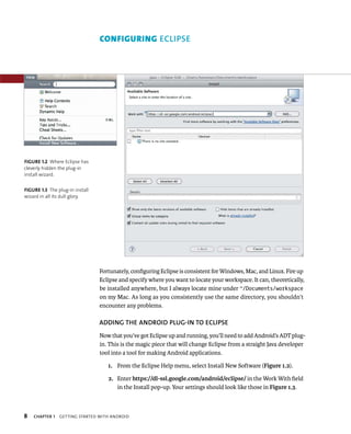 CONFIGURING ECLIPSE




FIGURE 1.2 Where Eclipse has
cleverly hidden the plug-in
install wizard.


FIGURE 1.3 The plug-in install
wizard in all its dull glory.




                                 Fortunately, conﬁguring Eclipse is consistent for Windows, Mac, and Linux. Fire up
                                 Eclipse and specify where you want to locate your workspace. It can, theoretically,
                                 be installed anywhere, but I always locate mine under ~/Documents/workspace
                                 on my Mac. As long as you consistently use the same directory, you shouldn’t
                                 encounter any problems.

                                 ADDING THE ANDROID PLUG-IN TO ECLIPSE
                                 Now that you’ve got Eclipse up and running, you’ll need to add Android’s ADT plug-
                                 in. This is the magic piece that will change Eclipse from a straight Java developer
                                 tool into a tool for making Android applications.

                                    1. From the Eclipse Help menu, select Install New Software (Figure 1.2).

                                    2. Enter https://dl-ssl.google.com/android/eclipse/ in the Work With ﬁeld
                                       in the Install pop-up. Your settings should look like those in Figure 1.3.



8   CHAPTER 1   GETTING STARTED WITH ANDROID
 