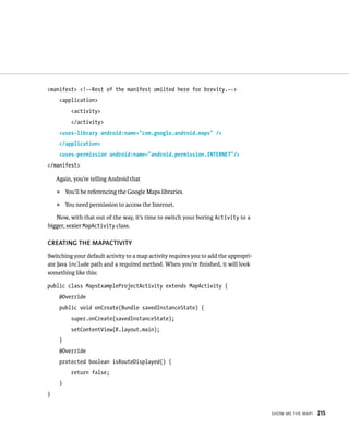 <manifest> <!--Rest of the manifest omiited here for brevity.-->
     <application>
           <activity>
           </activity>
     <uses-library android:name=”com.google.android.maps” />
     </application>
     <uses-permission android:name=”android.permission.INTERNET”/>
</manifest>

    Again, you’re telling Android that
    ᭿    You’ll be referencing the Google Maps libraries.
    ᭿    You need permission to access the Internet.

   Now, with that out of the way, it’s time to switch your boring Activity to a
bigger, sexier MapActivity class.

CREATING THE MAPACTIVITY
Switching your default activity to a map activity requires you to add the appropri-
ate Java include path and a required method. When you’re ﬁnished, it will look
something like this:

public class MapsExampleProjectActivity extends MapActivity {
     @Override
     public void onCreate(Bundle savedInstanceState) {
           super.onCreate(savedInstanceState);
           setContentView(R.layout.main);
     }
     @Override
     protected boolean isRouteDisplayed() {
           return false;
     }
}


                                                                                      SHOW ME THE MAP!   215
 