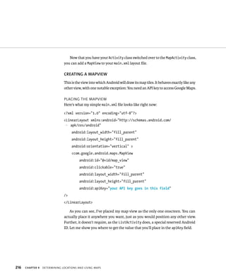 Now that you have your Activity class switched over to the MapActivity class,
                               you can add a MapView to your main.xml layout ﬁle.

                               CREATING A MAPVIEW
                               This is the view into which Android will draw its map tiles. It behaves exactly like any
                               other view, with one notable exception: You need an API key to access Google Maps.

                               PLACING THE MAPVIEW
                               Here’s what my simple main.xml ﬁle looks like right now:

                               <?xml version=”1.0” encoding=”utf-8”?>
                               <LinearLayout xmlns:android=”http://schemas.android.com/
                               p apk/res/android”
                                    android:layout_width=”fill_parent”
                                    android:layout_height=”fill_parent”
                                    android:orientation=”vertical” >
                                    <com.google.android.maps.MapView
                                         android:id=”@+id/map_view”
                                         android:clickable=”true”
                                         android:layout_width=”fill_parent”
                                         android:layout_height=”fill_parent”
                                         android:apiKey=”your API key goes in this field”
                               />
                               </LinearLayout>

                                   As you can see, I’ve placed my map view as the only one onscreen. You can
                               actually place it anywhere you want, just as you would position any other view.
                               Further, it doesn’t require, as the ListActivity does, a special reserved Android
                               ID. Let me show you where to get the value that you’ll place in the apiKey ﬁeld.




216   CHAPTER 9   DETERMINING LOCATIONS AND USING MAPS
 