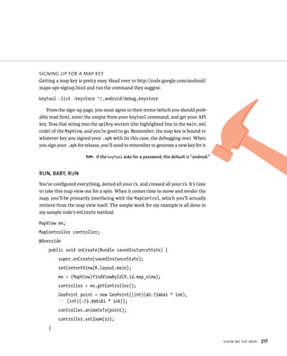SIGNING UP FOR A MAP KEY
Getting a map key is pretty easy. Head over to http://code.google.com/android/
maps-api-signup.html and run the command they suggest:

keytool -list -keystore ~/.android/debug.keystore

   From the sign-up page, you must agree to their terms (which you should prob-
ably read ﬁrst), enter the output from your keytool command, and get your API
key. Toss that string into the apiKey section (the highlighted line in the main.xml
code) of the MapView, and you’re good to go. Remember, the map key is bound to
whatever key you signed your .apk with (in this case, the debugging one). When
you sign your .apk for release, you’ll need to remember to generate a new key for it.

                       TIP: If the keytool asks for a password, the default is “android.”


RUN, BABY, RUN
You’ve conﬁgured everything, dotted all your i’s, and crossed all your t’s. It’s time
to take this map view out for a spin. When it comes time to move and render the
map, you’ll be primarily interfacing with the MapControl, which you’ll actually
retrieve from the map view itself. The simple work for my example is all done in
my sample code’s onCreate method:

MapView mv;
MapController controller;
@Override
    public void onCreate(Bundle savedInstanceState) {
         super.onCreate(savedInstanceState);
         setContentView(R.layout.main);
         mv = (MapView)findViewById(R.id.map_view);
         controller = mv.getController();
         GeoPoint point = new GeoPoint((int)(40.734641 * 1e6),
         p (int)(-73.996181 * 1e6));
         controller.animateTo(point);
         controller.setZoom(12);
    }

                                                                                            SHOW ME THE MAP!   217
 