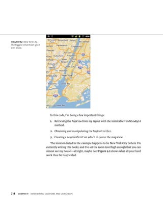 FIGURE 9.2 New York City.
The biggest small town you’ll
ever know.




                                   In this code, I’m doing a few important things:

                                   1. Retrieving the MapView from my layout with the inimitable findViewById
                                      method.

                                   2. Obtaining and manipulating the MapController.

                                   3. Creating a new GeoPoint on which to center the map view.

                                   The location listed in the example happens to be New York City (where I’m
                                currently writing this book), and I’ve set the zoom level high enough that you can
                                almost see my house—all right, maybe not! Figure 9.2 shows what all your hard
                                work thus far has yielded.




218    CHAPTER 9   DETERMINING LOCATIONS AND USING MAPS
 