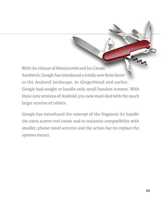 With the release of Honeycomb and Ice Cream
                        ycomb             m
Sandwich, Google has introduced a totally new form factor
                         oduced
                          duced
to the Android landscape. In Gingerbread and earlier,
                      pe.
Google had sought to handle only small handset screens. With
these new versions of Android, you now must deal with the much
larger screens of tablets.

Google has introduced the concept of the fragment (to handle
the extra screen real estate and to maintain compatibility with
smaller, phone-sized screens) and the action bar (to replace the
options menu).




                                                                   221
 
