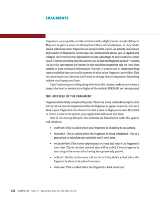 FRAGMENTS




                                Fragments, conceptually, are like activities with a slightly more complex lifecycle.
                                They can be given a screen to themselves if there isn’t much room, or they can be
                                placed with many other fragments on a larger tablet screen. An activity can contain
                                any number of fragments. In this way, the Android SDK allows you to expand and
                                collapse the views in your application to take advantage of more and less screen
                                space. There is one thing that the activity can do that the fragment cannot—namely,
                                the activity can register for intents in the manifest; fragments rely on their host
                                activity to pass on launch information. Further, it’s important to implement frag-
                                ments such that they are totally unaware of what other fragments are visible. This
                                becomes important, because you’ll want to change that conﬁguration depending
                                on how much space you have.
                                    If you’re planning on coding along with me in this chapter, make sure you have a
                                project that is set to version 3.0 or higher of the Android SDK (API Level 11 or greater).

                                THE LIFECYCLE OF THE FRAGMENT
                                Fragments have fairly complex lifecycles. There are many methods to explore, but
                                onCreateView must be implemented for the fragment to appear onscreen. onCreate
                                View is your fragment’s one chance to create a view to display onscreen. If you fail
                                to return a view to the system, your application will crash and burn.
                                    Here is the startup lifecycle; the methods are listed in the order the system
                                will call them:
                                    ᭿   onAttach. This is called when your fragment is attaching to an activity.

                                    ᭿   onCreate. This is called when the fragment is being initialized. This is a
                                        great place to initialize any variables you’ll need later.
                                    ᭿   onCreateView. This is your opportunity to create and return the fragment’s
                                        root view. This is the ﬁrst method that will be called if your fragment is
                                        returning to the screen after having been previously paused.
                                    ᭿   onStart. Similar to the same call on the activity, this is called when the
                                        fragment is about to be placed onscreen.
                                    ᭿   onResume. This is called when the fragment is back onscreen.




222   CHAPTER 10   TABLETS, FRAGMENTS, AND ACTION BARS, OH MY
 