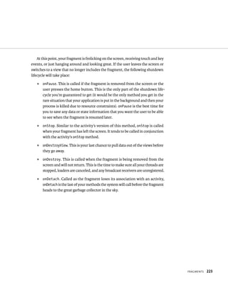 At this point, your fragment is frolicking on the screen, receiving touch and key
events, or just hanging around and looking great. If the user leaves the screen or
switches to a view that no longer includes the fragment, the following shutdown
lifecycle will take place:
   ᭿   onPause. This is called if the fragment is removed from the screen or the
       user presses the home button. This is the only part of the shutdown life-
       cycle you’re guaranteed to get (it would be the only method you get in the
       rare situation that your application is put in the background and then your
       process is killed due to resource constraints). onPause is the best time for
       you to save any data or state information that you want the user to be able
       to see when the fragment is resumed later.
   ᭿   onStop. Similar to the activity’s version of this method, onStop is called
       when your fragment has left the screen. It tends to be called in conjunction
       with the activity’s onStop method.
   ᭿   onDestroyView. This is your last chance to pull data out of the views before
       they go away.
   ᭿   onDestroy. This is called when the fragment is being removed from the
       screen and will not return. This is the time to make sure all your threads are
       stopped, loaders are canceled, and any broadcast receivers are unregistered.
   ᭿   onDetach . Called as the fragment loses its association with an activity,
       onDetach is the last of your methods the system will call before the fragment
       heads to the great garbage collector in the sky.




                                                                                        FRAGMENTS   223
 