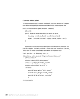 CREATING A FRAGMENT
                                To create a fragment, you’ll need to make a Java class that extends the Fragment
                                class. An incredibly simple implementation would look something like this:

                                public class ContentFragment extends Fragment{
                                     @Override
                                     public View onCreateView(LayoutInflater inflater,
                                          ViewGroup container, Bundle savedInstanceState) {
                                          View v = inflater.inflate(R.layout.content_layout, null);
                                     }
                                }

                                    Fragments, of course, need their own layouts to show anything onscreen. This
                                ContentFragment class will just show a simple text view. Here is the content_
                                layout.xml ﬁle whose contents will be drawn as the fragment itself:

                                <?xml version=”1.0” encoding=”utf-8”?>
                                <LinearLayout xmlns:android=”http://schemas.android.com/
                                p apk/res/android”
                                     android:layout_width=”match_parent”
                                     android:layout_height=”match_parent”
                                     android:orientation=”vertical” >
                                     <TextView
                                          android:layout_width=”match_parent”
                                          android:layout_height=”match_parent”
                                          android:id=”@+id/content_text_view”
                                          />
                                </LinearLayout>




224   CHAPTER 10   TABLETS, FRAGMENTS, AND ACTION BARS, OH MY
 