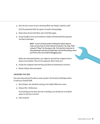 3. Give the site a name of your choosing. Mine was simply “android_stuﬀ.”

       You’ll be presented with the option to install a few packages.

   4. Select them all and click Next, then click Next again.

   5. Accept Google’s terms and conditions. Eclipse will download the appropri-
      ate plug-in packages.

                        NOTE: If you’re having trouble installing the Eclipse plug-ins,
                        make sure you have an active Internet connection. Try using “http”
                        instead of “https” for the plug-in URL. If all else fails, head over to
                        http://developer.android.com/sdk/eclipse-adt.html#installing, where
                        you’ll find a few more helpful debugging steps.


       Before the download ﬁnishes, you might be warned that unsigned code is
       about to be installed. This is to be expected. (Don’t freak out.)

   6. Accept the unsigned code warning and allow the download to continue.

   7. Restart Eclipse when prompted.


LOCATING THE SDK
One more step and you’ll be able to create a project. You’ll need to tell Eclipse where
to ﬁnd your Android SDK.

   1. Start Eclipse. You should be staring at the helpful Welcome screen.

   2. Choose File > Preferences.

       If everything you’ve done thus far is working, you should see an Android
       option in the list on the left.

   3. Click Android.




                                                                                                  CONFIGURING ECLIPSE   9
 