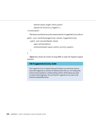 android:layout_height=”match_parent”
                                          android:id=”@+id/list_fragment”/>
                                </LinearLayout>

                                    This layout can then be set as the content view for a FragmentActivity, like so:

                                public class ContentViewingActivity extends FragmentActivity{
                                     public void onCreate(Bundle data){
                                          super.onCreate(data);
                                          setContentView(R.layout.content_activity_layout);
                                     }
                                }

                                   Figure 10.1 shows the results of using XML to make the fragment appear
                                onscreen.

                                    THE FragmentActivity CLASS

                                    The FragmentActivty is a special class you’ll need to use only if you want to
                                    work with fragments on versions of Android earlier than 3.0. For Honeycomb
                                    and Ice Cream Sandwich, a simple activity contains all the pieces you need
                                    to interact with fragments. You can find the FragmentActivity class in the
                                    Android compatibility library.




226   CHAPTER 10   TABLETS, FRAGMENTS, AND ACTION BARS, OH MY
 