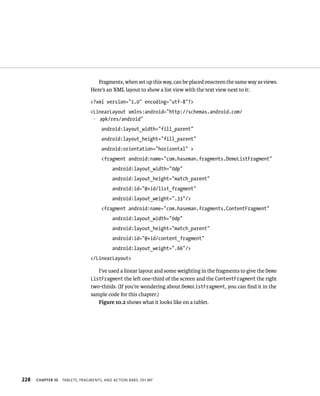 Fragments, when set up this way, can be placed onscreen the same way as views.
                                Here’s an XML layout to show a list view with the text view next to it:

                                <?xml version=”1.0” encoding=”utf-8”?>
                                <LinearLayout xmlns:android=”http://schemas.android.com/
                                p apk/res/android”
                                     android:layout_width=”fill_parent”
                                     android:layout_height=”fill_parent”
                                     android:orientation=”horizontal” >
                                     <fragment android:name=”com.haseman.fragments.DemoListFragment”
                                          android:layout_width=”0dp”
                                          android:layout_height=”match_parent”
                                          android:id=”@+id/list_fragment”
                                          android:layout_weight=”.33”/>
                                     <fragment android:name=”com.haseman.fragments.ContentFragment”
                                          android:layout_width=”0dp”
                                          android:layout_height=”match_parent”
                                          android:id=”@+id/content_fragment”
                                          android:layout_weight=”.66”/>
                                </LinearLayout>

                                   I’ve used a linear layout and some weighting in the fragments to give the Demo
                                ListFragment the left one-third of the screen and the ContentFragment the right
                                two-thirds. (If you’re wondering about DemoListFragment, you can ﬁnd it in the
                                sample code for this chapter.)
                                   Figure 10.2 shows what it looks like on a tablet.




228   CHAPTER 10   TABLETS, FRAGMENTS, AND ACTION BARS, OH MY
 