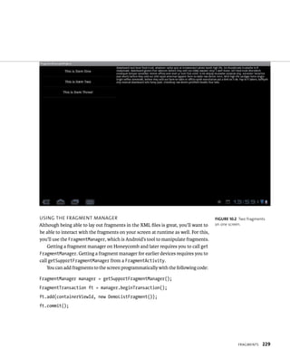 USING THE FRAGMENT MANAGER                                                            FIGURE 10.2 Two fragments
Although being able to lay out fragments in the XML ﬁles is great, you’ll want to     on one screen.
be able to interact with the fragments on your screen at runtime as well. For this,
you’ll use the FragmentManager, which is Android’s tool to manipulate fragments.
    Getting a fragment manager on Honeycomb and later requires you to call get
FragmentManager. Getting a fragment manager for earlier devices requires you to
call getSupportFragmentManager from a FragmentActivity.
    You can add fragments to the screen programmatically with the following code:

FragmentManager manager = getSupportFragmentManager();
FragmentTransaction ft = manager.beginTransaction();
ft.add(containerViewId, new DemoListFragment());
ft.commit();




                                                                                                 FRAGMENTS   229
 