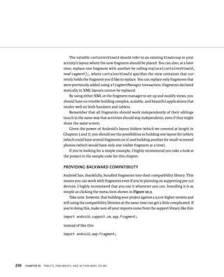 The variable containerViewId should refer to an existing ViewGroup in your
                                activity’s layout where the new fragment should be placed. You can also, at a later
                                time, replace one fragment with another by calling replace(containerViewId,
                                newFragment);, where containerViewId speciﬁes the view container that cur-
                                rently holds the fragment you’d like to replace. You can replace only fragments that
                                were previously added using a FragmentManager transaction; fragments declared
                                statically in XML layouts cannot be replaced.
                                    By using either XML or the fragment manager to set up and modify views, you
                                should have no trouble building complex, scalable, and beautiful applications that
                                render well on both handsets and tablets.
                                    Remember that all fragments should work independently of their siblings
                                (much in the same way that activities should stay independent), even if they might
                                share the same screen.
                                    Given the power of Android’s layout folders (which we covered at length in
                                Chapters 3 and 7), you should see the possibilities in building one layout for tablets
                                (which could have several fragments on it) and building another for small-screened
                                phones (which would have only one visible fragment at a time).
                                    If you’re looking for a simple example, I highly recommend you take a look at
                                the project in the sample code for this chapter.

                                PROVIDING BACKWARD COMPATIBILITY
                               Android has, thankfully, bundled fragments into their compatibility library. This
                               means you can work with fragments even if you’re planning on supporting pre-3.0
                               devices. I highly recommend that you use it whenever you can. Installing it is as
                               simple as clicking the menu item shown in Figure 10.3.
                                    Take note, however, that building your project against a 3.0 or higher version and
                               still using the compatibility libraries at the same time can get a little complicated. If
                               you’re doing this, make sure all your imports come from the support library like this:

                                import android.support.v4.app.Fragment;

                                instead of like this:

                                import android.app.Fragment;




230   CHAPTER 10   TABLETS, FRAGMENTS, AND ACTION BARS, OH MY
 