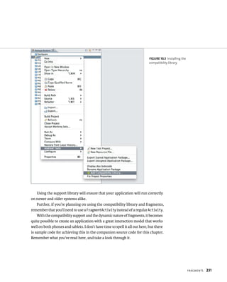 FIGURE 10.3 Installing the
                                                                            compatibility library.




    Using the support library will ensure that your application will run correctly
on newer and older systems alike.
    Further, if you’re planning on using the compatibility library and fragments,
remember that you’ll need to use a FragmentActivity instead of a regular Activity.
    With the compatibility support and the dynamic nature of fragments, it becomes
quite possible to create an application with a great interaction model that works
well on both phones and tablets. I don’t have time to spell it all out here, but there
is sample code for achieving this in the companion source code for this chapter.
Remember what you’ve read here, and take a look through it.




                                                                                                         FRAGMENTS   231
 