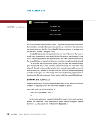 THE ACTION BAR




FIGURE 10.4 A basic action bar.




                                  With the transition from Android 2.3 to 3.0, Google has eliminated both the search
                                  button and the menu key. From personal experience, I can tell you that many new
                                  users never ﬁnd functionality that is placed in the options menu. Its removal from
                                  the system is, indeed, a very good thing.
                                      Google, bless their expensive cotton socks, has moved the icons that used to
                                  reside in the options menu to the action bar. Further, you can specify a search view
                                  in the action bar (to replace the search button). This takes up more screen space,
                                  but on a tablet (and on later phones), there is more than enough space to go around.
                                      The action bar now represents the primary way your users will navigate through
                                  your Honeycomb or Ice Cream Sandwich application. Sadly, this new tool is avail-
                                  able only through versions 3.0 (target 11) or later. It would require a fair amount of
                                  typing, but it’s very possible to emulate the action bar on earlier systems by using
                                  a simple linear layout and a few image views. You are, however, on your own to
                                  implement it. There is no support for the action bar in the compatibility library.

                                  SHOWING THE ACTION BAR
                                  Since the action bar is supported only in SDK versions 3.0 and later, your manifest
                                  will have to explicitly declare that it supports target 11 or greater.

                                  <uses-sdk android:minSdkVersion=”7”
                                      android:targetSdkVersion=”11”
                                      />

                                     At this point, when your project is built and run on any Honeycomb and later
                                  system, you should see a basic version of the action bar containing your applica-
                                  tion’s icon and the default title of the activity (Figure 10.4).




232   CHAPTER 10   TABLETS, FRAGMENTS, AND ACTION BARS, OH MY
 