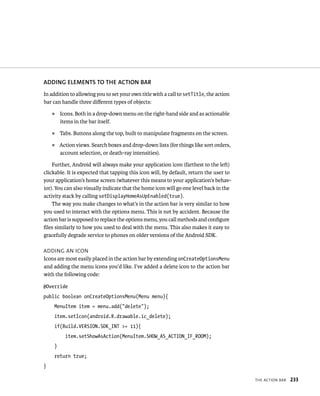 ADDING ELEMENTS TO THE ACTION BAR
In addition to allowing you to set your own title with a call to setTitle, the action
bar can handle three diﬀerent types of objects:
    ᭿   Icons. Both in a drop-down menu on the right-hand side and as actionable
        items in the bar itself.
    ᭿   Tabs. Buttons along the top, built to manipulate fragments on the screen.
    ᭿   Action views. Search boxes and drop-down lists (for things like sort orders,
        account selection, or death-ray intensities).

    Further, Android will always make your application icon (farthest to the left)
clickable. It is expected that tapping this icon will, by default, return the user to
your application’s home screen (whatever this means to your application’s behav-
ior). You can also visually indicate that the home icon will go one level back in the
activity stack by calling setDisplayHomeAsUpEnabled(true).
    The way you make changes to what’s in the action bar is very similar to how
you used to interact with the options menu. This is not by accident. Because the
action bar is supposed to replace the options menu, you call methods and conﬁgure
ﬁles similarly to how you used to deal with the menu. This also makes it easy to
gracefully degrade service to phones on older versions of the Android SDK.

ADDING AN ICON
Icons are most easily placed in the action bar by extending onCreateOptionsMenu
and adding the menu icons you’d like. I’ve added a delete icon to the action bar
with the following code:

@Override
public boolean onCreateOptionsMenu(Menu menu){
    MenuItem item = menu.add(“delete”);
    item.setIcon(android.R.drawable.ic_delete);
    if(Build.VERSION.SDK_INT >= 11){
          item.setShowAsAction(MenuItem.SHOW_AS_ACTION_IF_ROOM);
    }
    return true;
}

                                                                                        THE ACTION BAR   233
 