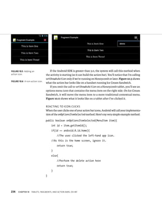 FIGURE 10.5 Adding an               If the Android SDK is greater than 3.0, the system will call this method when
action icon.                     the activity is starting (so it can build the action bar). You’ll notice that I’m calling
                                 setShowAsAction only if we’re running on Honeycomb or later. Figure 10.5 shows
FIGURE 10.6 A non-action icon.
                                 what the action bar looks like on a handset running Ice Cream Sandwich.
                                    If you omit the call to setShowAsAction on a Honeycomb tablet, you’ll see an
                                 options menu icon that contains the menu item on the right side. On Ice Cream
                                 Sandwich, it will move the menu item to a more traditional contextual menu.
                                 Figure 10.6 shows what it looks like on a tablet after I’ve clicked it.

                                 REACTING TO ICON CLICKS
                                 When the user clicks one of your action bar icons, Android will call your implementa-
                                 tion of the onOptionsItemSelected method. Here’s my very simple example method:

                                 public boolean onOptionsItemSelected(MenuItem item){
                                      int id = item.getItemId();
                                      if(id == android.R.id.home){
                                           //The user clicked the left-hand app icon.
                                      //As this is the home screen, ignore it.
                                           return true;
                                      }
                                      else{
                                           //Perform the delete action here
                                           return true;
                                      }
                                 }




234   CHAPTER 10   TABLETS, FRAGMENTS, AND ACTION BARS, OH MY
 