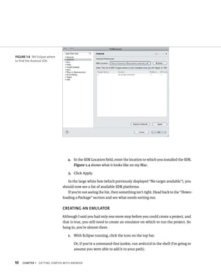 FIGURE 1.4 Tell Eclipse where
to find the Android SDK.




                                   4. In the SDK Location ﬁeld, enter the location to which you installed the SDK.
                                      Figure 1.4 shows what it looks like on my Mac.

                                   5. Click Apply.

                                   In the large white box (which previously displayed “No target available”), you
                                should now see a list of available SDK platforms.
                                   If you’re not seeing the list, then something isn’t right. Head back to the “Down-
                                loading a Package” section and see what needs sorting out.

                                CREATING AN EMULATOR
                                Although I said you had only one more step before you could create a project, and
                                that is true, you still need to create an emulator on which to run the project. So
                                hang in, you’re almost there.

                                   1. With Eclipse running, click the icon on the top bar.

                                       Or, if you’re a command-line junkie, run android in the shell (I’m going to
                                       assume you were able to add it to your path).


10   CHAPTER 1   GETTING STARTED WITH ANDROID
 