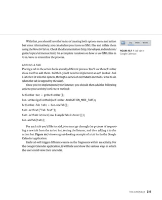 With that, you should have the basics of creating both options menu and action
bar icons. Alternatively, you can declare your icons as XML ﬁles and inﬂate them
using the MenuInflater. Check the documentation (http://developer.android.com/            FIGURE 10.7 A tab bar in
guide/topics/ui/menus.html) for a complete rundown on how to use XML ﬁles in              Google Calendar.
/res/menu to streamline the process.

ADDING A TAB
Placing a tab in the action bar is a totally diﬀerent process. You’ll use the ActionBar
class itself to add them. Further, you’ll need to implement an ActionBar.Tab
Listener (it tells the system, through a series of overridden methods, what to do
when the tab is tapped by the user).
    Once you’ve implemented your listener, you should then add the following
code to your activity’s onCreate method:

ActionBar bar = getActionBar();
bar.setNavigationMode(ActionBar.NAVIGATION_MODE_TABS);
ActionBar.Tab tab1 = bar.newTab();
tab1.setText(“Tab Text”);
tab1.setTabListener(new ExampleTabListener());
bar.addTab(tab1);

    For each tab you’d like to add, you must go through the process of request-
ing a new tab from the action bar, setting the listener, and then adding it to the
action bar. Figure 10.7 shows a great-looking example of a tab bar in the Google
Calendar application.
    Each tab will trigger diﬀerent events on the fragments within an activity. For
the Google Calendar application, it will hide and show the various ways in which
the user could view their calendar.




                                                                                                   THE ACTION BAR    235
 