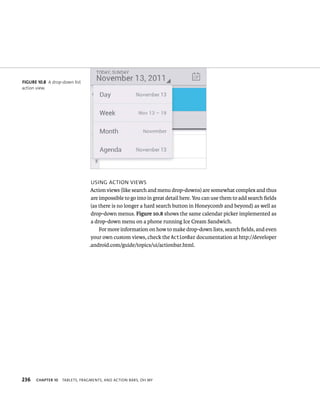 FIGURE 10.8 A drop-down list
action view.




                                USING ACTION VIEWS
                                Action views (like search and menu drop-downs) are somewhat complex and thus
                                are impossible to go into in great detail here. You can use them to add search ﬁelds
                                (as there is no longer a hard search button in Honeycomb and beyond) as well as
                                drop-down menus. Figure 10.8 shows the same calendar picker implemented as
                                a drop-down menu on a phone running Ice Cream Sandwich.
                                    For more information on how to make drop-down lists, search ﬁelds, and even
                                your own custom views, check the ActionBar documentation at http://developer
                               .android.com/guide/topics/ui/actionbar.html.




236   CHAPTER 10   TABLETS, FRAGMENTS, AND ACTION BARS, OH MY
 