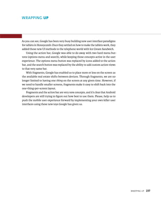 WRAPPING UP




As you can see, Google has been very busy building new user interface paradigms
for tablets in Honeycomb. Once they settled on how to make the tablets work, they
added those new UI methods to the telephone world with Ice Cream Sandwich.
    Using the action bar, Google was able to do away with two hard menu but-
tons (options menu and search), while keeping those concepts active in the user
experience. The options menu button was replaced by icons added to the action
bar, and the search button was replaced by the ability to add custom action views
to that very same bar.
    With fragments, Google has enabled us to place more or less on the screen as
the available real estate shifts between devices. Through fragments, we are no
longer limited to having one thing on the screen at any given time. However, if
we need to handle smaller screens, fragments make it easy to shift back into the
one-thing-per-screen layout.
    Fragments and the action bar are very new concepts, and it’s clear that Android
developers are still trying to ﬁgure out how best to use them. Please, help us to
push the mobile user experience forward by implementing your own killer user
interfaces using these new toys Google has given us.




                                                                                      WRAPPING UP   237
 
