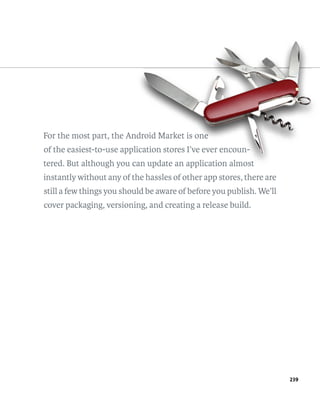 For the most part, the Android Market is one
                        ndr
                          roid           one
                                          n
of the easiest-to-use application stores I’ve ever encoun-
                         lication
                            ation                  encoun-
tered. But although you can update an application almost
instantly without any of the hassles of other app stores, there are
still a few things you should be aware of before you publish. We’ll
cover packaging, versioning, and creating a release build.




                                                                      239
 