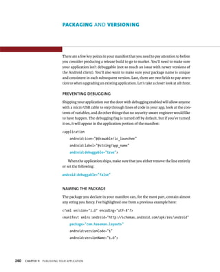 PACKAGING AND VERSIONING




                                There are a few key points in your manifest that you need to pay attention to before
                                you consider producing a release build to go to market. You’ll need to make sure
                                your application isn’t debuggable (not so much an issue with newer versions of
                                the Android client). You’ll also want to make sure your package name is unique
                                and consistent in each subsequent version. Last, there are two ﬁelds to pay atten-
                                tion to when upgrading an existing application. Let’s take a closer look at all three.

                                PREVENTING DEBUGGING
                                Shipping your application out the door with debugging enabled will allow anyone
                                with a micro USB cable to step through lines of code in your app, look at the con-
                                tents of variables, and do other things that no security-aware engineer would like
                                to have happen. The debugging ﬂag is turned oﬀ by default, but if you’ve turned
                                it on, it will appear in the application portion of the manifest:

                                <application
                                     android:icon=”@drawable/ic_launcher”
                                     android:label=”@string/app_name”
                                     android:debuggable=”true”>

                                    When the application ships, make sure that you either remove the line entirely
                                or set the following:

                                android:debuggable=”false”


                                NAMING THE PACKAGE
                                The package you declare in your manifest can, for the most part, contain almost
                                any string you fancy. I’ve highlighted one from a previous example here:

                                <?xml version=”1.0” encoding=”utf-8”?>
                                <manifest xmlns:android=”http://schemas.android.com/apk/res/android”
                                     package=”com.haseman.layouts”
                                     android:versionCode=”1”
                                     android:versionName=”1.0”>




240   CHAPTER 11   PUBLISHING YOUR APPLICATION
 