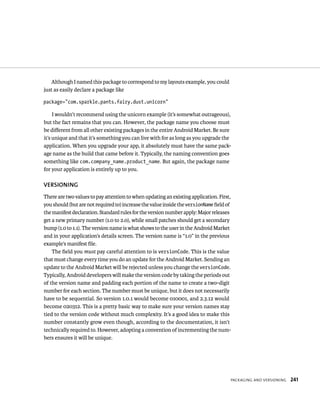 Although I named this package to correspond to my layouts example, you could
just as easily declare a package like

package=”com.sparkle.pants.fairy.dust.unicorn”

     I wouldn’t recommend using the unicorn example (it’s somewhat outrageous),
but the fact remains that you can. However, the package name you choose must
be diﬀerent from all other existing packages in the entire Android Market. Be sure
it’s unique and that it’s something you can live with for as long as you upgrade the
application. When you upgrade your app, it absolutely must have the same pack-
age name as the build that came before it. Typically, the naming convention goes
something like com.company_name.product_name. But again, the package name
for your application is entirely up to you.

VERSIONING
There are two values to pay attention to when updating an existing application. First,
you should (but are not required to) increase the value inside the versionName ﬁeld of
the manifest declaration. Standard rules for the version number apply: Major releases
get a new primary number (1.0 to 2.0), while small patches should get a secondary
bump (1.0 to 1.1). The version name is what shows to the user in the Android Market
and in your application’s details screen. The version name is “1.0” in the previous
example’s manifest ﬁle.
    The ﬁeld you must pay careful attention to is versionCode. This is the value
that must change every time you do an update for the Android Market. Sending an
update to the Android Market will be rejected unless you change the versionCode.
Typically, Android developers will make the version code by taking the periods out
of the version name and padding each portion of the name to create a two-digit
number for each section. The number must be unique, but it does not necessarily
have to be sequential. So version 1.0.1 would become 010001, and 2.3.12 would
become 020312. This is a pretty basic way to make sure your version names stay
tied to the version code without much complexity. It’s a good idea to make this
number constantly grow even though, according to the documentation, it isn’t
technically required to. However, adopting a convention of incrementing the num-
bers ensures it will be unique.




                                                                                     PACKAGING AND VERSIONING   241
 