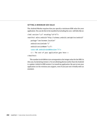SETTING A MINIMUM SDK VALUE
                                The Android Market requires that you specify a minimum SDK value for your
                                application. You can do this in the manifest by including the uses-sdk ﬁeld, like so:

                                <?xml version=”1.0” encoding=”utf-8”?>
                                <manifest xmlns:android=”http://schemas.android.com/apk/res/android”
                                     package=”com.haseman.location”
                                     android:versionCode=”1”
                                     android:versionName=”1.0”>
                                     <uses-sdk android:minSdkVersion=”7”/>
                                     <!-- The rest of your application goes here-->
                                </manifest>

                                    The number in minSdkVersion corresponds to the integer value for the SDK. In
                                this case, by declaring version 7, I’m not allowing phones earlier than the Android
                                2.1 update 1 (which is SDK version 7) to install my application. Be sure to test your
                                application on the versions you support, even if you just test it brieﬂy with an
                                emulator.




242   CHAPTER 11   PUBLISHING YOUR APPLICATION
 