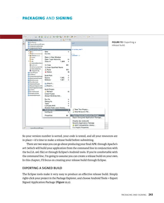 PACKAGING AND SIGNING




                                                                             FIGURE 11.1 Exporting a
                                                                             release build.




So your version number is sorted, your code is tested, and all your resources are
in place—it’s time to make a release build before submitting.
    There are two ways you can go about producing your ﬁnal APK: through Apache’s
ant (which will build your application from the command line in conjunction with
the build.xml ﬁle) or through Eclipse’s Android tools. If you’re comfortable with
the command line, I’m going to assume you can create a release build on your own.
In this chapter, I’ll focus on creating your release build through Eclipse.

EXPORTING A SIGNED BUILD
The Eclipse tools make it very easy to produce an eﬀective release build. Simply
right-click your project in the Package Explorer, and choose Android Tools > Export
Signed Application Package (Figure 11.1).



                                                                                      PACKAGING AND SIGNING   243
 