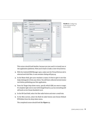 FIGURE 1.5 Configuring
                                                                            a new Android Virtual
                                                                            Device (AVD).




   This screen should look familiar, because you just used it to install one or
   two application platforms. Now you’re back to make a new virtual device.

2. With the Android SDK Manager open, make sure the Virtual Devices tab is
   selected and click New. A new emulator dialog will pop up.

3. In the Name ﬁeld, give your emulator a name; it’s best to give it one that
   helps distinguish it from any others. You will have collected several emula-
   tors before publishing your ﬁrst application.

4. From the Target drop-down menu, specify which SDK you want to target.
   It’s simplest right now to start with Gingerbread (2.3.3), but everything will
   still work on Ice Cream Sandwich (4.0).

5. In the SD Card ﬁeld, select the Size radio button and enter a small size.

6. In the Skin section, select the Built-In radio button and choose Default
   WVGA800 from the drop-down menu.

   The completed screen should look like Figure 1.5.



                                                                                         CONFIGURING ECLIPSE   11
 