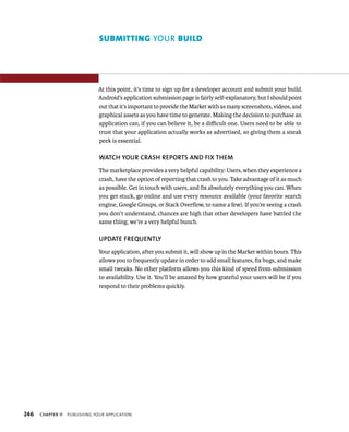 SUBMITTING YOUR BUILD




                                At this point, it’s time to sign up for a developer account and submit your build.
                                Android’s application submission page is fairly self-explanatory, but I should point
                                out that it’s important to provide the Market with as many screenshots, videos, and
                                graphical assets as you have time to generate. Making the decision to purchase an
                                application can, if you can believe it, be a diﬃcult one. Users need to be able to
                                trust that your application actually works as advertised, so giving them a sneak
                                peek is essential.

                                WATCH YOUR CRASH REPORTS AND FIX THEM
                                The marketplace provides a very helpful capability: Users, when they experience a
                                crash, have the option of reporting that crash to you. Take advantage of it as much
                                as possible. Get in touch with users, and ﬁx absolutely everything you can. When
                                you get stuck, go online and use every resource available (your favorite search
                                engine, Google Groups, or Stack Overﬂow, to name a few). If you’re seeing a crash
                                you don’t understand, chances are high that other developers have battled the
                                same thing; we’re a very helpful bunch.

                                UPDATE FREQUENTLY
                                Your application, after you submit it, will show up in the Market within hours. This
                                allows you to frequently update in order to add small features, ﬁx bugs, and make
                                small tweaks. No other platform allows you this kind of speed from submission
                                to availability. Use it. You’ll be amazed by how grateful your users will be if you
                                respond to their problems quickly.




246   CHAPTER 11   PUBLISHING YOUR APPLICATION
 
