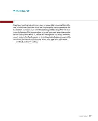 WRAPPING UP




In parting, I want to give you one more piece of advice: Make a meaningful contribu-
tion to the Android landscape. While you’ll undoubtedly have questions that this
book cannot answer, you now have the vocabulary and knowledge that will allow
you to ﬁnd answers. This means you have no excuse but to make something amazing.
Please—the Android Market is, for lack of a better phrase, full of crap. The world
doesn’t need another ﬂatulence app; we need things that make data more accessible,
meaningful, fun, useful, and interesting. Do not build apps, build applications.
    Good luck, and happy hacking.




                                                                                       WRAPPING UP   247
 